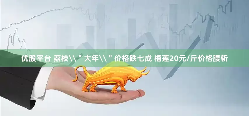 优股平台 荔枝\＂大年\＂价格跌七成 榴莲20元/斤价格腰斩