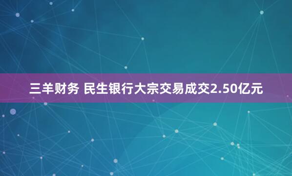 三羊财务 民生银行大宗交易成交2.50亿元