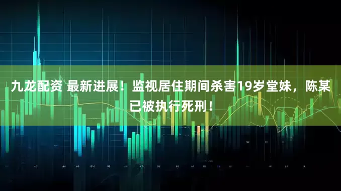 九龙配资 最新进展！监视居住期间杀害19岁堂妹，陈某已被执行死刑！