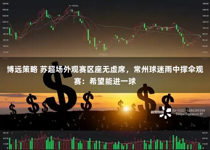 博远策略 苏超场外观赛区座无虚席，常州球迷雨中撑伞观赛：希望能进一球