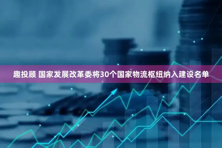 趣投顾 国家发展改革委将30个国家物流枢纽纳入建设名单