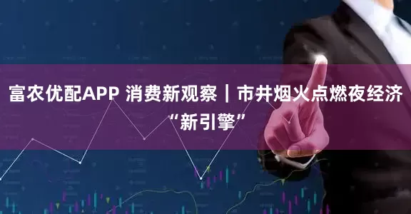 富农优配APP 消费新观察｜市井烟火点燃夜经济“新引擎”