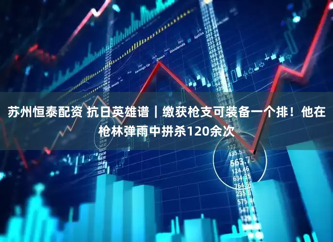 苏州恒泰配资 抗日英雄谱｜缴获枪支可装备一个排！他在枪林弹雨中拼杀120余次