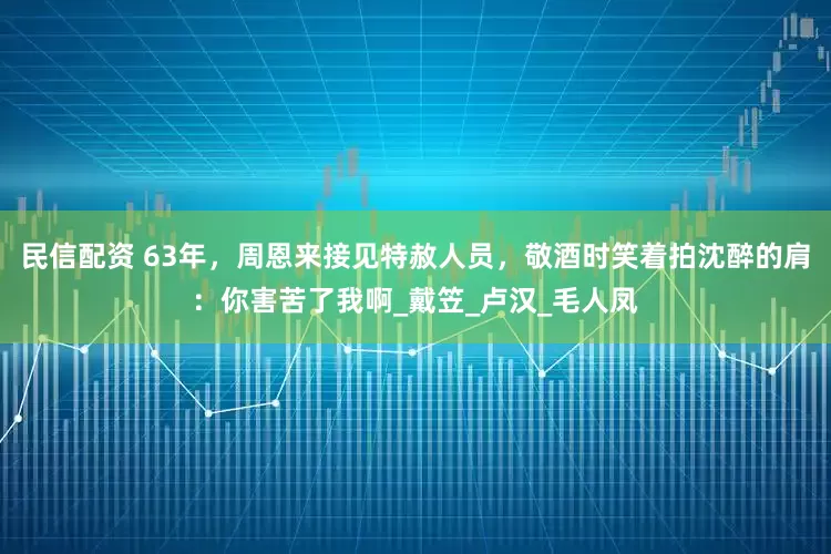 民信配资 63年，周恩来接见特赦人员，敬酒时笑着拍沈醉的肩：你害苦了我啊_戴笠_卢汉_毛人凤