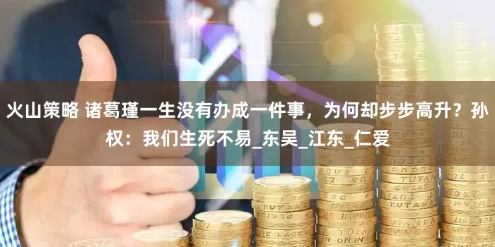 火山策略 诸葛瑾一生没有办成一件事，为何却步步高升？孙权：我们生死不易_东吴_江东_仁爱