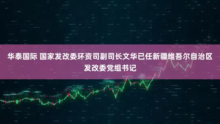 华泰国际 国家发改委环资司副司长文华已任新疆维吾尔自治区发改委党组书记