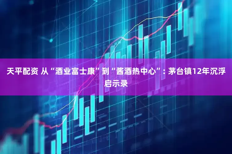 天平配资 从“酒业富士康”到“酱酒热中心”: 茅台镇12年沉浮启示录