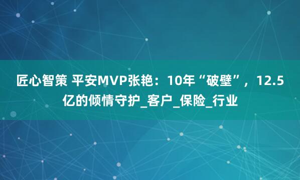 匠心智策 平安MVP张艳：10年“破壁”，12.5亿的倾情守护_客户_保险_行业