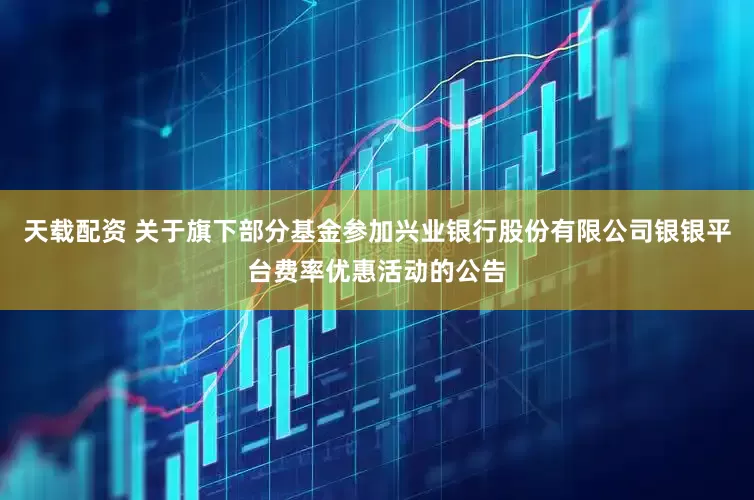 天载配资 关于旗下部分基金参加兴业银行股份有限公司银银平台费率优惠活动的公告