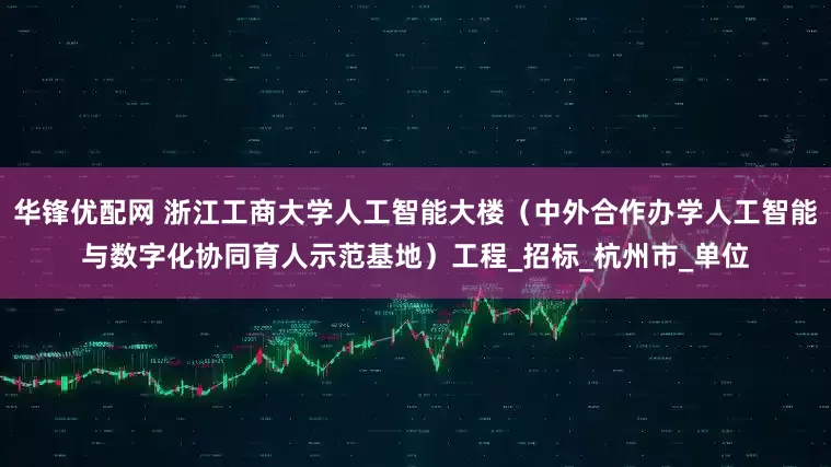 华锋优配网 浙江工商大学人工智能大楼（中外合作办学人工智能与数字化协同育人示范基地）工程_招标_杭州市_单位