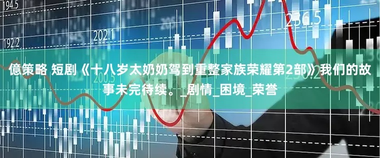 億策略 短剧《十八岁太奶奶驾到重整家族荣耀第2部》我们的故事未完待续。_剧情_困境_荣誉