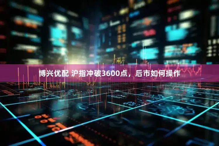 博兴优配 沪指冲破3600点，后市如何操作