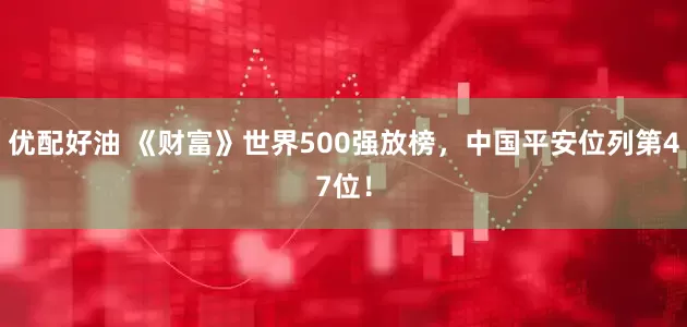 优配好油 《财富》世界500强放榜，中国平安位列第47位！