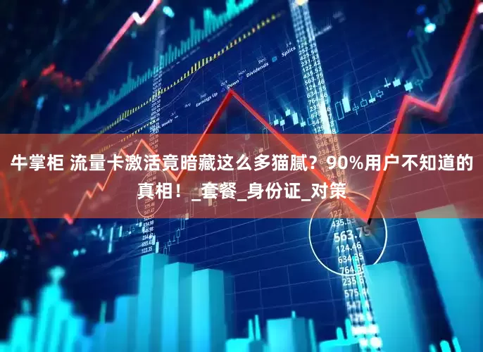 牛掌柜 流量卡激活竟暗藏这么多猫腻？90%用户不知道的真相！_套餐_身份证_对策