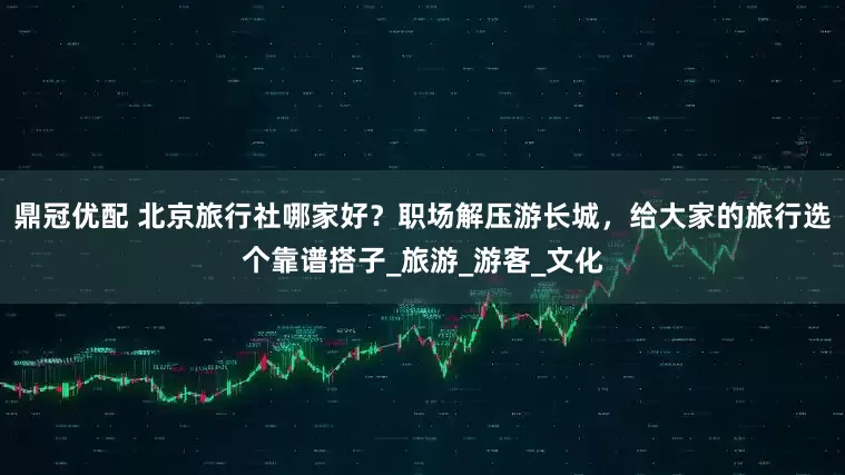 鼎冠优配 北京旅行社哪家好？职场解压游长城，给大家的旅行选个靠谱搭子_旅游_游客_文化