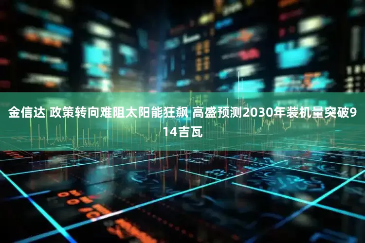 金信达 政策转向难阻太阳能狂飙 高盛预测2030年装机量突破914吉瓦