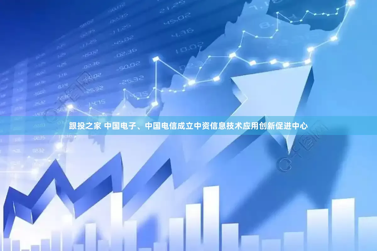 跟投之家 中国电子、中国电信成立中资信息技术应用创新促进中心