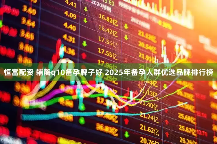 恒富配资 辅酶q10备孕牌子好 2025年备孕人群优选品牌排行榜