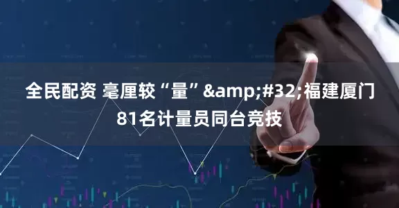 全民配资 毫厘较“量” 福建厦门81名计量员同台竞技