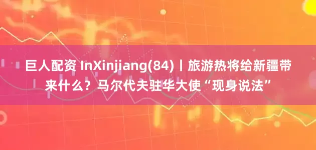 巨人配资 InXinjiang(84)丨旅游热将给新疆带来什么？马尔代夫驻华大使“现身说法”