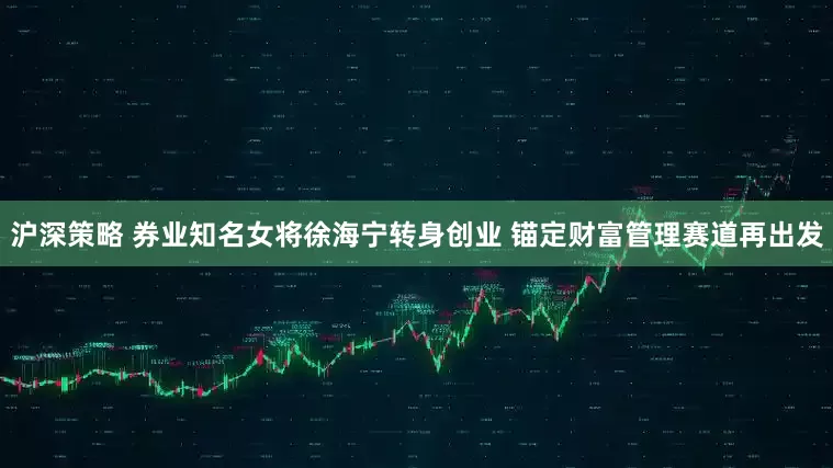 沪深策略 券业知名女将徐海宁转身创业 锚定财富管理赛道再出发