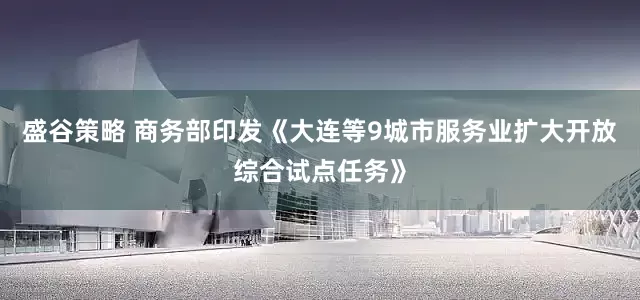 盛谷策略 商务部印发《大连等9城市服务业扩大开放综合试点任务》