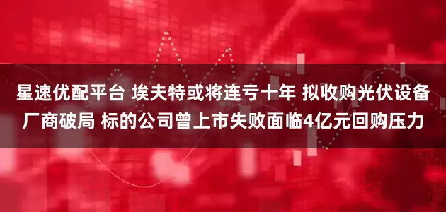 星速优配平台 埃夫特或将连亏十年 拟收购光伏设备厂商破局 标的公司曾上市失败面临4亿元回购压力