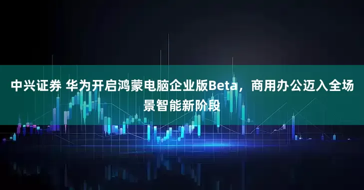 中兴证券 华为开启鸿蒙电脑企业版Beta，商用办公迈入全场景智能新阶段