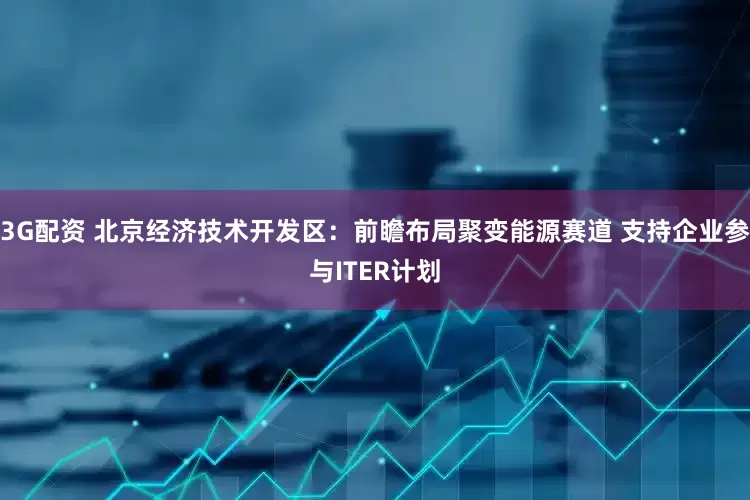 3G配资 北京经济技术开发区：前瞻布局聚变能源赛道 支持企业参与ITER计划