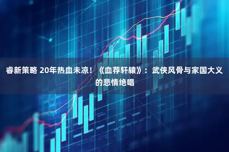 睿新策略 20年热血未凉！《血荐轩辕》：武侠风骨与家国大义的悲情绝唱