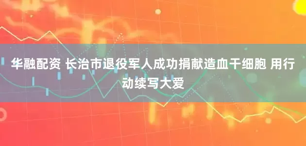 华融配资 长治市退役军人成功捐献造血干细胞 用行动续写大爱