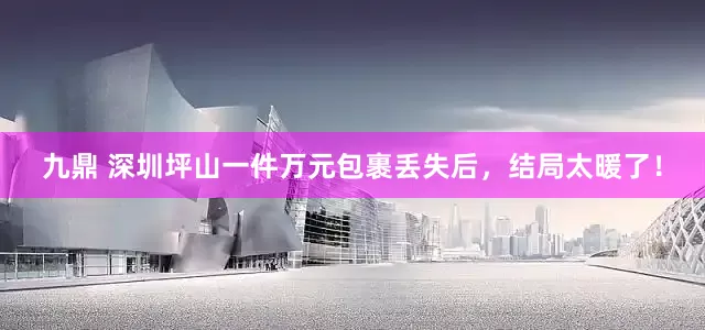 九鼎 深圳坪山一件万元包裹丢失后，结局太暖了！