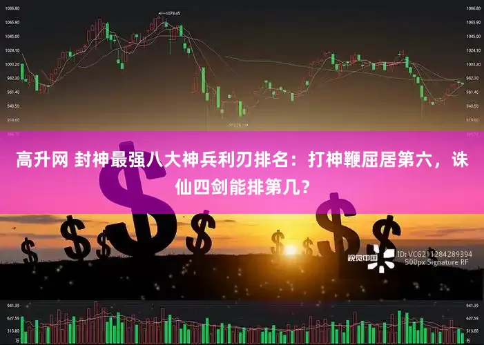 高升网 封神最强八大神兵利刃排名：打神鞭屈居第六，诛仙四剑能排第几？